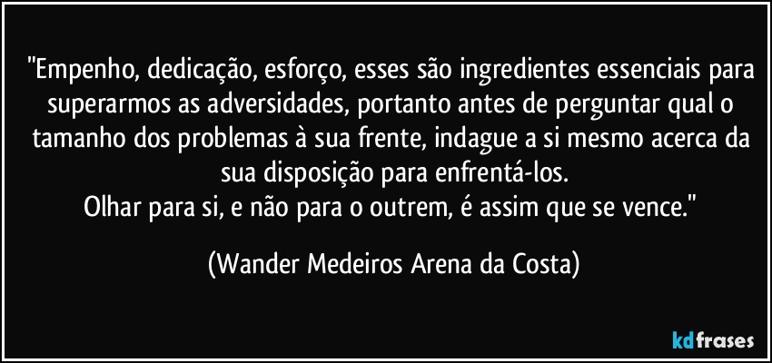 "Empenho, dedicação, esforço, esses são ingredientes essenciais para superarmos as adversidades, portanto antes de perguntar qual o tamanho dos problemas à sua frente, indague a si mesmo acerca da sua disposição para enfrentá-los.
Olhar para si, e não para o outrem, é assim que se vence." (Wander Medeiros Arena da Costa)