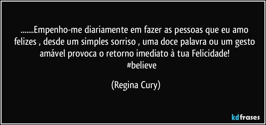 ...Empenho-me diariamente em fazer as pessoas  que eu amo felizes , desde um simples sorriso , uma doce palavra ou um gesto amável provoca o retorno imediato à tua Felicidade! 
                       #believe (Regina Cury)