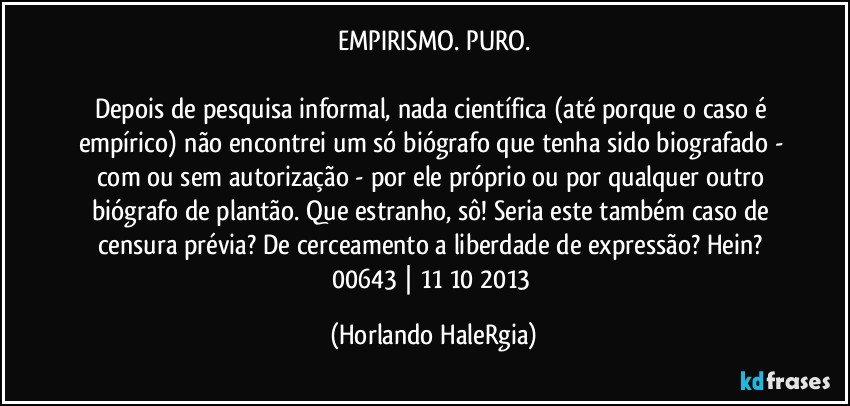 EMPIRISMO. PURO.

Depois de pesquisa informal, nada científica (até porque o caso é empírico) não encontrei um só biógrafo que tenha sido biografado - com ou sem autorização - por ele próprio ou por qualquer outro biógrafo de plantão. Que estranho, sô! Seria este também caso de censura prévia? De cerceamento a liberdade de expressão? Hein? 
00643 | 11/10/2013 (Horlando HaleRgia)