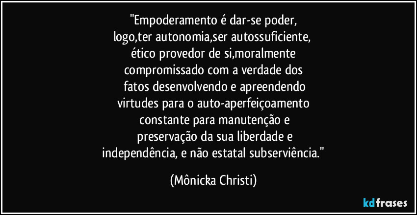 "Empoderamento é dar-se poder,
logo,ter autonomia,ser autossuficiente, 
ético provedor de si,moralmente
compromissado com a verdade dos
 fatos desenvolvendo e apreendendo
virtudes para o auto-aperfeiçoamento
 constante para manutenção e
 preservação da sua liberdade e
 independência, e não estatal subserviência." (Mônicka Christi)