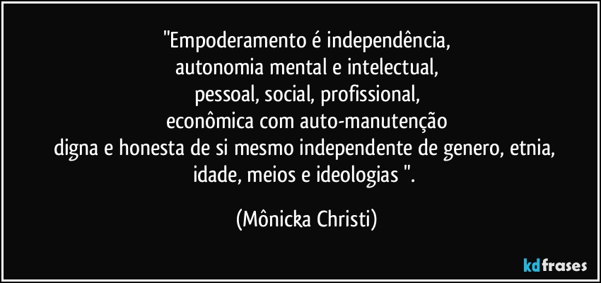 "Empoderamento é independência,
autonomia mental e intelectual,
pessoal, social, profissional,
econômica com auto-manutenção
digna e honesta de si mesmo independente de genero, etnia, 
idade, meios e ideologias ". (Mônicka Christi)