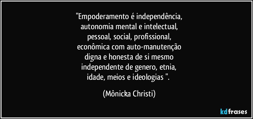 "Empoderamento é independência,
autonomia mental e intelectual,
pessoal, social, profissional,
econômica com auto-manutenção
digna e honesta de si mesmo
 independente de genero, etnia, 
idade, meios e ideologias ". (Mônicka Christi)