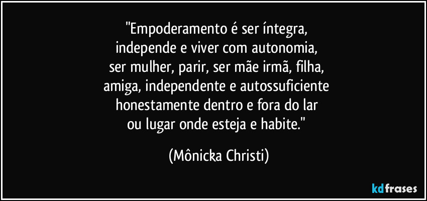 "Empoderamento é ser íntegra, 
independe e viver com autonomia, 
ser mulher, parir, ser mãe irmã, filha, 
amiga, independente e autossuficiente 
honestamente dentro e fora do lar 
ou lugar onde esteja e habite." (Mônicka Christi)