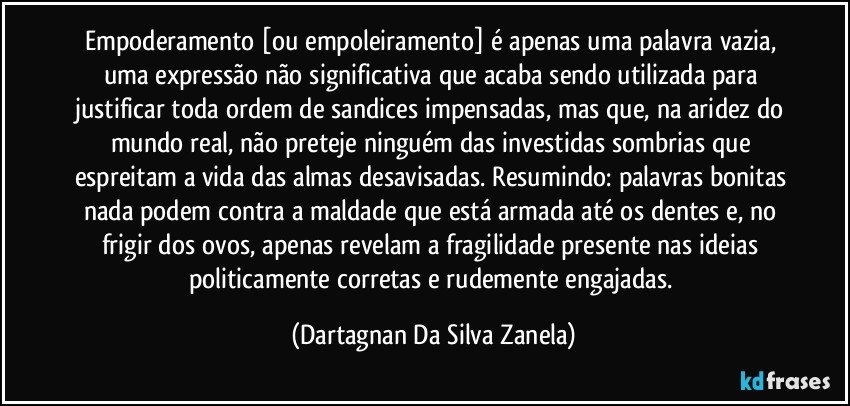 Empoderamento [ou empoleiramento] é apenas uma palavra vazia, uma expressão não significativa que acaba sendo utilizada para justificar toda ordem de sandices impensadas, mas que, na aridez do mundo real, não preteje ninguém das investidas sombrias que espreitam a vida das almas desavisadas. Resumindo: palavras bonitas nada podem contra a maldade que está armada até os dentes e, no frigir dos ovos, apenas revelam a fragilidade presente nas ideias politicamente corretas e rudemente engajadas. (Dartagnan Da Silva Zanela)