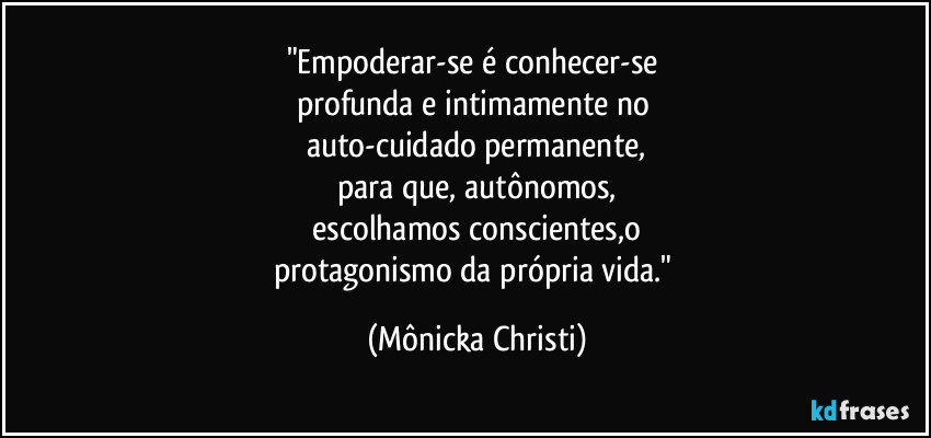 "Empoderar-se é conhecer-se 
profunda e intimamente no 
auto-cuidado permanente,
para que, autônomos,
 escolhamos conscientes,o 
protagonismo da própria vida." (Mônicka Christi)