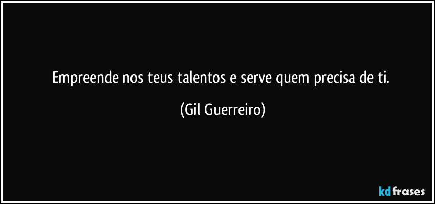 Empreende nos teus talentos e serve quem precisa de ti. (Gil Guerreiro)