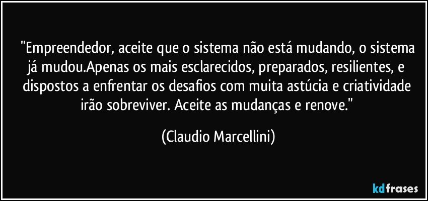 ⁠"Empreendedor, aceite que o sistema não está mudando, o sistema já mudou.Apenas os mais esclarecidos, preparados, resilientes, e dispostos a enfrentar os desafios com muita astúcia e criatividade irão sobreviver. Aceite as mudanças e renove." (Claudio Marcellini)