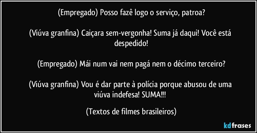 (Empregado) Posso fazê logo o serviço, patroa?

(Viúva granfina) Caiçara sem-vergonha! Suma já daqui! Você está despedido!

(Empregado) Mái num vai nem pagá nem o décimo terceiro?

(Viúva granfina) Vou é dar parte à polícia porque abusou de uma viúva indefesa! SUMA!!! (Textos de filmes brasileiros)