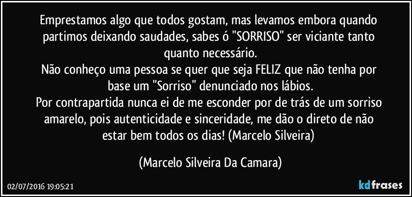 Emprestamos algo que todos gostam, mas levamos embora quando partimos deixando saudades, sabes ó "SORRISO" ser viciante tanto quanto necessário.
Não conheço uma pessoa se quer que seja FELIZ que não tenha por base um "Sorriso" denunciado nos lábios.
Por contrapartida nunca ei de me esconder por de trás de um sorriso amarelo, pois autenticidade e sinceridade, me dão o direto de não estar bem todos os dias! (Marcelo Silveira) (Marcelo Silveira Da Camara)