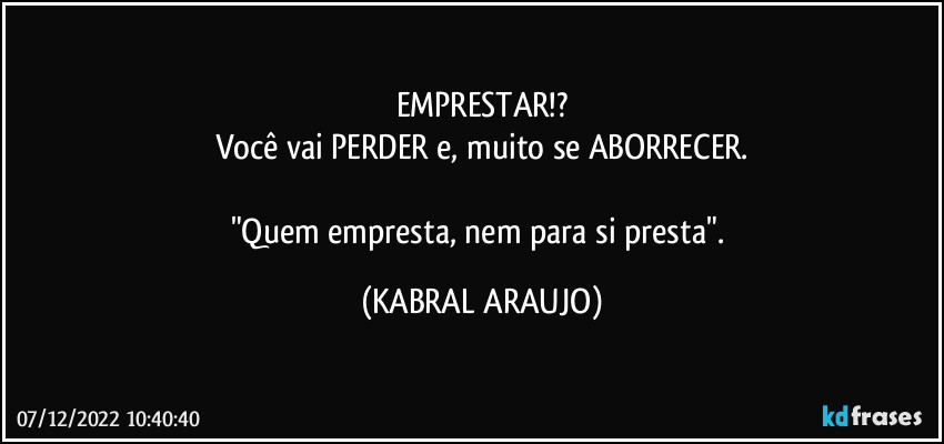 EMPRESTAR!?
Você vai PERDER e, muito se ABORRECER.

"Quem empresta, nem para si presta". (KABRAL ARAUJO)