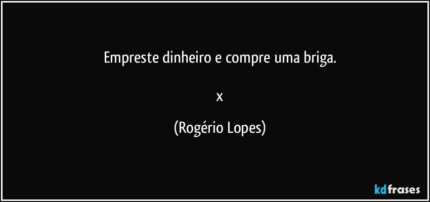 Empreste dinheiro e compre uma briga.

 x (Rogério Lopes)