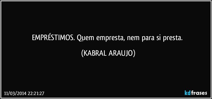 EMPRÉSTIMOS. Quem empresta, nem para si presta. (KABRAL ARAUJO)