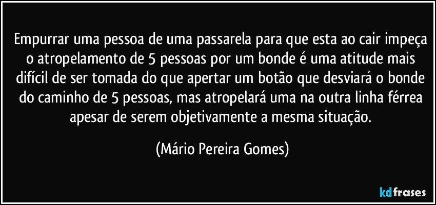 Empurrar uma pessoa de uma passarela para que esta ao cair impeça o atropelamento de 5 pessoas por um bonde é uma atitude mais difícil de ser tomada do que apertar um botão que desviará o bonde do caminho de 5 pessoas, mas atropelará uma na outra linha férrea apesar de serem objetivamente a mesma situação. (Mário Pereira Gomes)