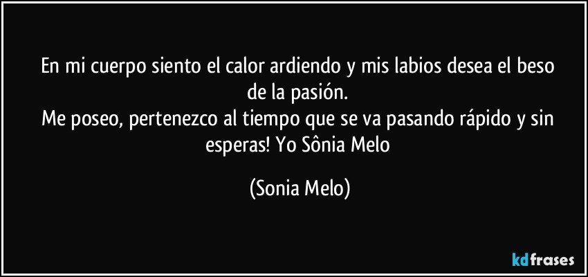 En mi cuerpo siento  el calor ardiendo  y mis labios  desea  el beso  de la pasión.  
Me poseo, pertenezco al tiempo  que se va  pasando  rápido  y sin  esperas!  Yo Sônia  Melo (Sonia Melo)