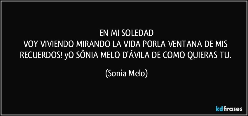 EN MI SOLEDAD
VOY VIVIENDO MIRANDO LA VIDA PORLA VENTANA DE MIS RECUERDOS! yO SÔNIA MELO D'ÁVILA DE COMO QUIERAS TU. (Sonia Melo)