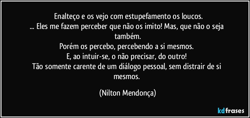 ⁠Enalteço e os vejo com estupefamento os loucos.
... Eles me fazem perceber que não os imito! Mas, que não o seja também.
Porém os percebo, percebendo a si mesmos. 
E, ao intuir-se, o não precisar, do outro! 
Tão somente carente de um diálogo pessoal, sem distrair de si mesmos. (Nilton Mendonça)