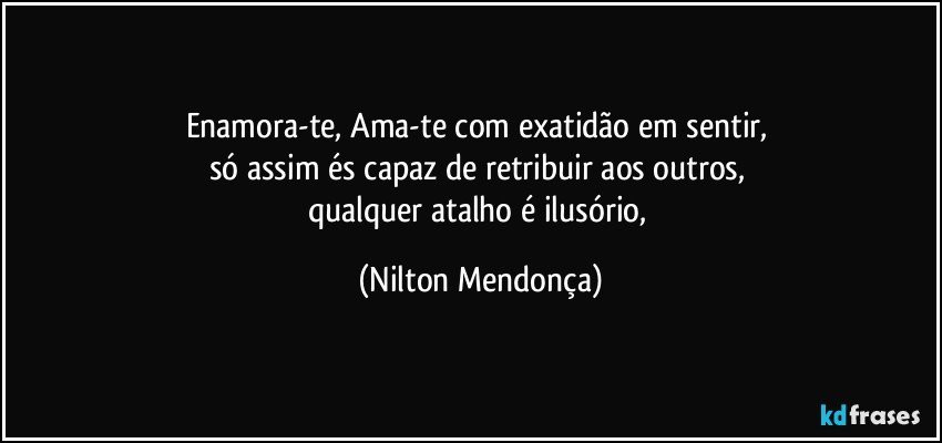 Enamora-te, Ama-te com exatidão em sentir, 
só assim és capaz de retribuir aos outros, 
qualquer atalho é ilusório, (Nilton Mendonça)