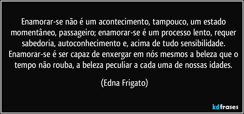 Enamorar-se não é um acontecimento, tampouco, um estado momentâneo, passageiro; enamorar-se é um processo lento, requer sabedoria, autoconhecimento e, acima de tudo sensibilidade. Enamorar-se é ser capaz de enxergar em nós mesmos a beleza que o tempo não rouba, a beleza peculiar a cada uma de nossas idades. (Edna Frigato)