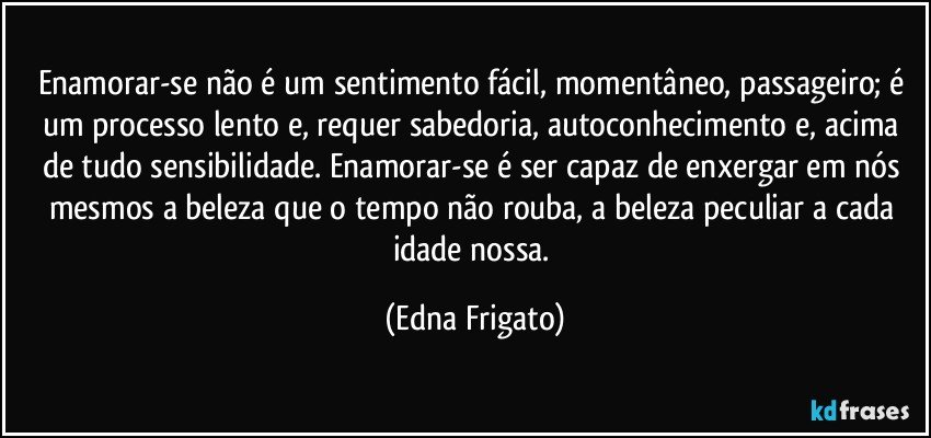 Enamorar-se não é um sentimento fácil, momentâneo, passageiro; é um processo lento e, requer sabedoria, autoconhecimento e, acima de tudo sensibilidade. Enamorar-se é ser capaz de enxergar em nós mesmos a beleza que o tempo não rouba, a beleza peculiar a cada idade nossa. (Edna Frigato)