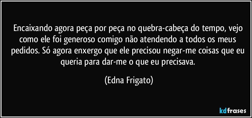 Encaixando agora peça por peça no quebra-cabeça do tempo, vejo como ele foi generoso comigo não atendendo a todos os meus pedidos. Só agora enxergo que ele precisou negar-me coisas que eu queria para dar-me o que eu precisava. (Edna Frigato)