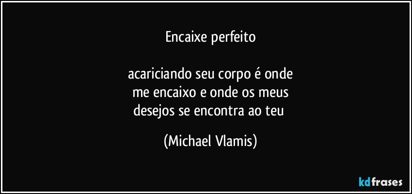 Encaixe perfeito

acariciando seu corpo é onde
me encaixo e onde os meus
desejos se encontra ao teu (Michael Vlamis)