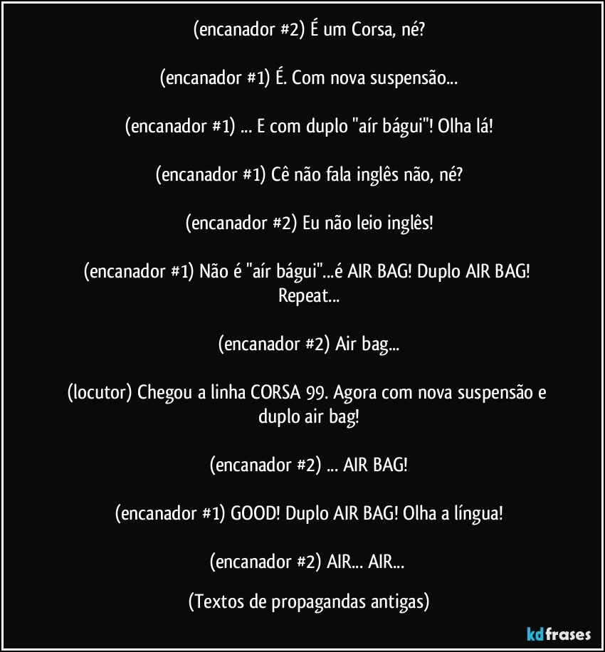 (encanador #2) É um Corsa, né?

(encanador #1) É. Com nova suspensão...

(encanador #1) ... E com duplo "aír bágui"! Olha lá!

(encanador #1) Cê não fala inglês não, né?

(encanador #2) Eu não leio inglês!

(encanador #1) Não é "aír bágui"...é AIR BAG! Duplo AIR BAG! Repeat...

(encanador #2) Air bag...

(locutor) Chegou a linha CORSA 99. Agora com nova suspensão e duplo air bag!

(encanador #2) ... AIR BAG!

(encanador #1) GOOD! Duplo AIR BAG! Olha a língua!

(encanador #2) AIR... AIR... (Textos de propagandas antigas)