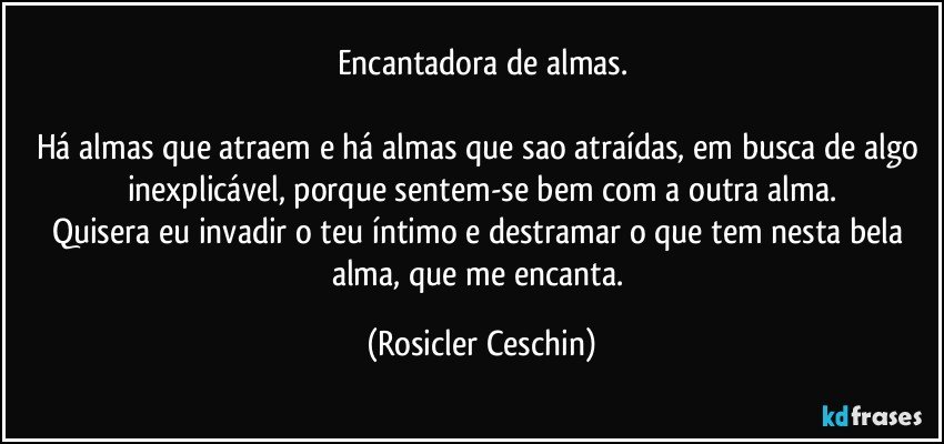 Encantadora de almas.

Há  almas que atraem e há almas que sao atraídas, em busca de algo inexplicável,  porque   sentem-se bem com a outra alma.
Quisera eu invadir o teu íntimo  e destramar o que tem nesta bela alma, que me encanta. (Rosicler Ceschin)