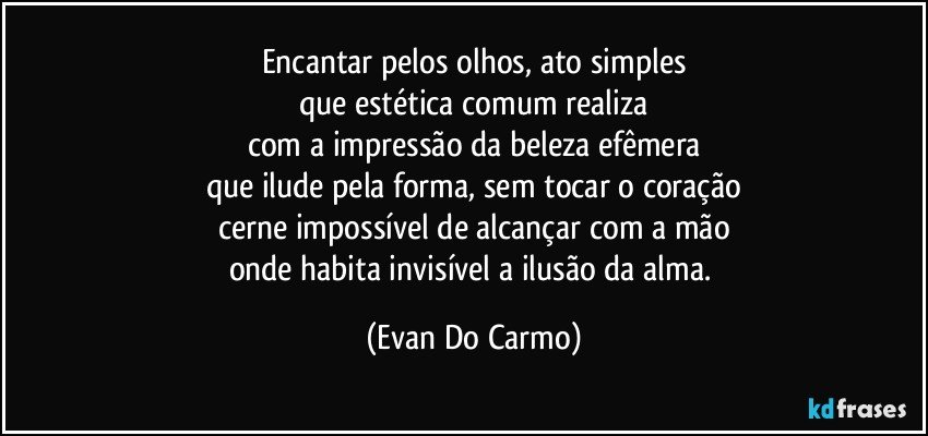 Encantar pelos olhos, ato simples
que estética comum realiza
com a impressão da beleza efêmera
que ilude pela forma, sem tocar o coração
cerne impossível de alcançar com a mão
onde habita invisível a ilusão da alma. (Evan Do Carmo)