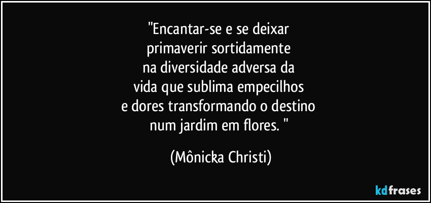 "Encantar-se e se deixar 
primaverir  sortidamente 
na diversidade adversa da 
vida que sublima empecilhos 
e dores transformando o destino 
num jardim em flores. " (Mônicka Christi)