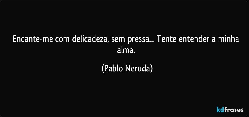 Encante-me  com delicadeza, sem pressa... Tente entender a minha alma. (Pablo Neruda)