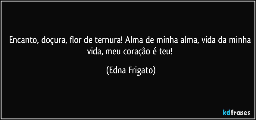 Encanto, doçura, flor de ternura! Alma de minha alma, vida da minha vida, meu coração é teu! (Edna Frigato)