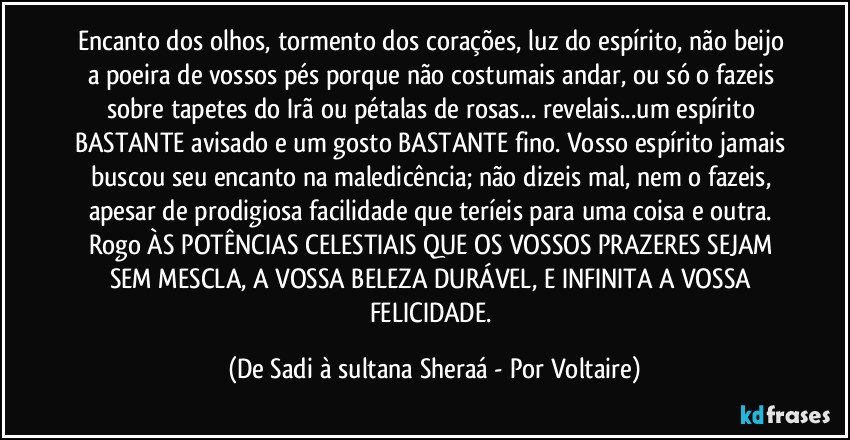 Encanto dos olhos, tormento dos corações, luz do espírito, não beijo a poeira de vossos pés porque não costumais andar, ou só o fazeis sobre tapetes do Irã ou pétalas de rosas... revelais...um espírito BASTANTE avisado e um gosto BASTANTE fino. Vosso espírito jamais buscou seu encanto na maledicência; não dizeis mal, nem o fazeis, apesar de prodigiosa facilidade que teríeis para uma coisa e outra. Rogo ÀS POTÊNCIAS CELESTIAIS QUE OS VOSSOS PRAZERES SEJAM SEM MESCLA, A VOSSA BELEZA DURÁVEL, E INFINITA A VOSSA FELICIDADE. (De Sadi à sultana Sheraá - Por Voltaire)