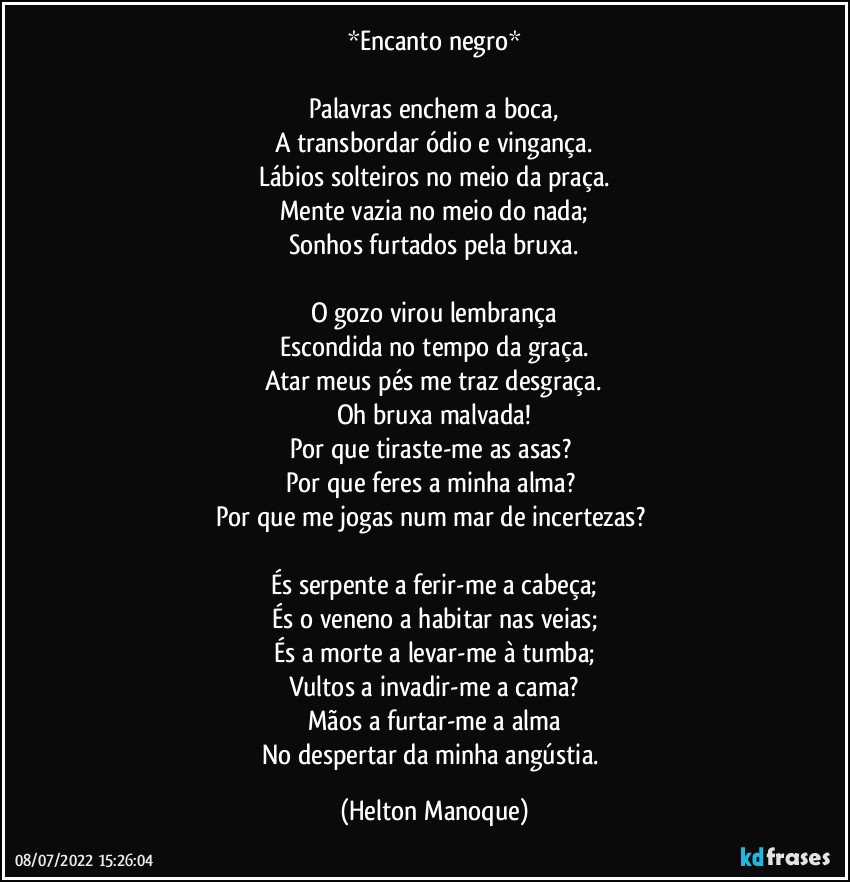 *Encanto negro*

Palavras enchem a boca,
A transbordar ódio e vingança.
Lábios solteiros no meio da praça.
Mente vazia no meio do nada;
Sonhos furtados pela bruxa.

O gozo virou lembrança
Escondida no tempo da graça.
Atar meus pés me traz desgraça.
Oh bruxa malvada!
Por que tiraste-me as asas? 
Por que feres a minha alma? 
Por que me jogas num mar de incertezas? 

És serpente a ferir-me a cabeça;
És o veneno a habitar nas veias;
És a morte a levar-me à tumba;
Vultos a invadir-me a cama?
Mãos a furtar-me a alma
No despertar da minha angústia. (Helton Manoque)