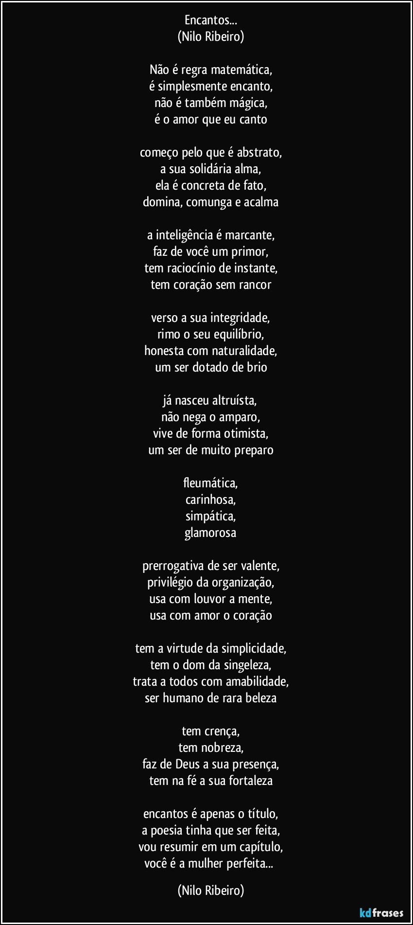 Encantos...
(Nilo Ribeiro)
 
Não é regra matemática,
é simplesmente encanto,
não é também mágica,
é o amor que eu canto
 
começo pelo que é abstrato,
a sua solidária alma,
ela é concreta de fato,
domina, comunga e acalma
 
a inteligência é marcante,
faz de você um primor,
tem raciocínio de instante,
tem coração sem rancor
 
verso a sua integridade,
rimo o seu equilíbrio,
honesta com naturalidade,
um ser dotado de brio
 
já nasceu altruísta,
não nega o amparo,
vive de forma otimista,
um ser de muito preparo
 
fleumática,
carinhosa,
simpática,
glamorosa
 
prerrogativa de ser valente,
privilégio da organização,
usa com louvor a mente,
usa com amor o coração
 
tem a virtude da simplicidade,
tem o dom da singeleza,
trata a todos com amabilidade,
ser humano de rara beleza
 
tem crença,
tem nobreza,
faz de Deus a sua presença,
tem na fé a sua fortaleza
 
encantos é apenas o título,
a poesia tinha que ser feita,
vou resumir em um capítulo,
você é a mulher perfeita... (Nilo Ribeiro)