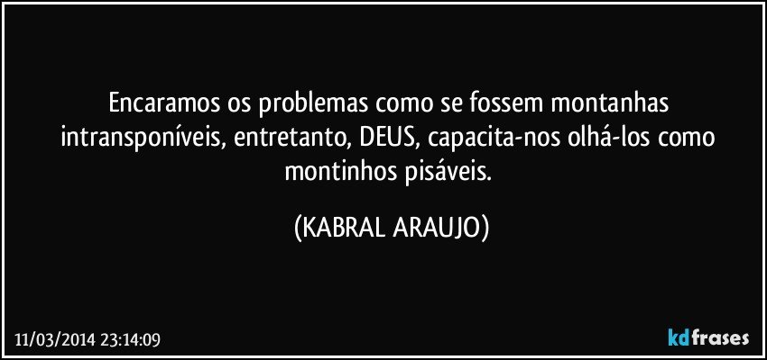 Encaramos os problemas como se fossem montanhas intransponíveis, entretanto, DEUS, capacita-nos olhá-los como montinhos pisáveis. (KABRAL ARAUJO)
