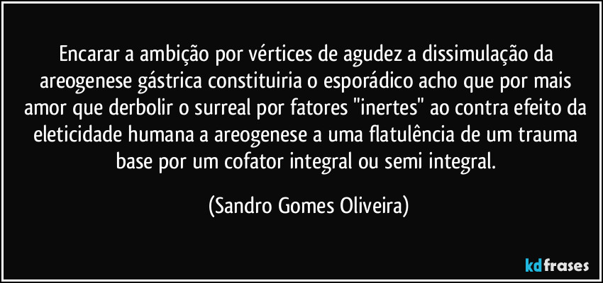 Encarar a ambição por vértices de agudez a dissimulação da areogenese gástrica constituiria o esporádico acho que por mais amor que derbolir o surreal por fatores "inertes" ao contra efeito da eleticidade humana a areogenese a uma flatulência de um trauma base por um cofator integral ou semi integral. (Sandro Gomes Oliveira)