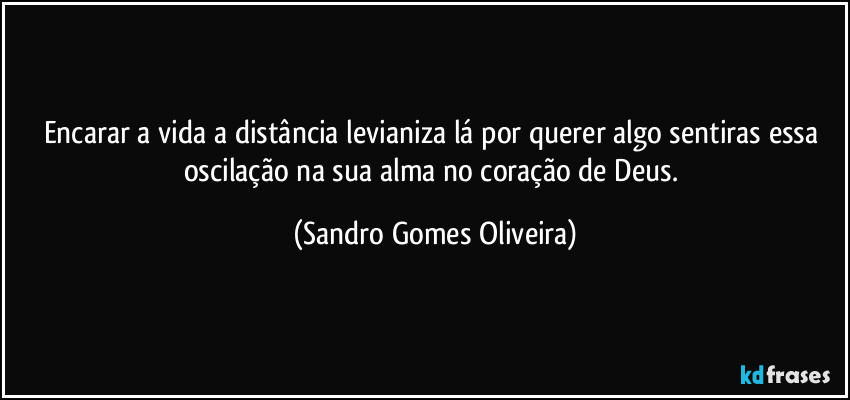 Encarar a vida a distância levianiza lá por querer algo sentiras essa oscilação na sua alma no coração de Deus. (Sandro Gomes Oliveira)