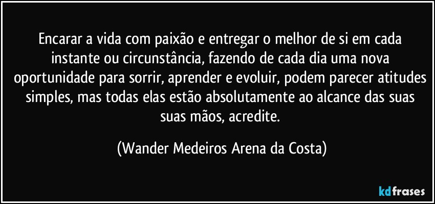 Encarar a vida com paixão e entregar o melhor de si em cada instante ou circunstância, fazendo de cada dia uma nova oportunidade para sorrir, aprender e evoluir, podem parecer atitudes simples, mas todas elas estão absolutamente ao alcance das suas suas mãos, acredite. (Wander Medeiros Arena da Costa)