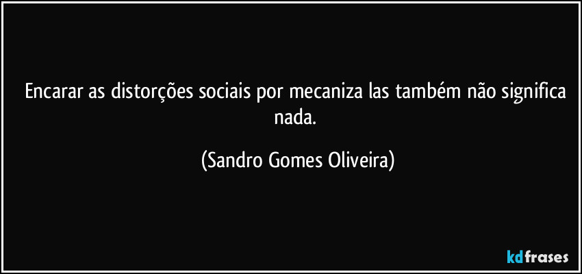 Encarar as distorções sociais por mecaniza las também não significa nada. (Sandro Gomes Oliveira)