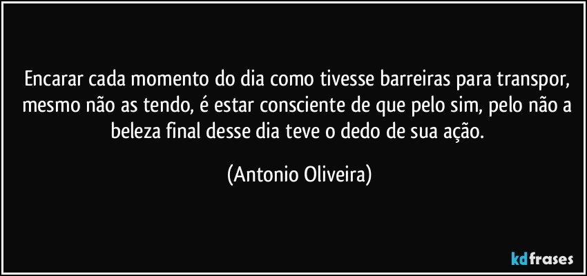 Encarar cada momento do dia como tivesse barreiras para transpor, mesmo não as tendo, é estar consciente de que pelo sim, pelo não a beleza final desse dia teve o dedo de sua ação. (Antonio Oliveira)