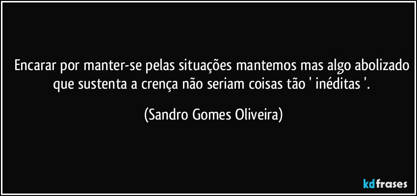 Encarar por manter-se pelas situações mantemos mas algo abolizado que sustenta a crença não seriam coisas tão ' inéditas '. (Sandro Gomes Oliveira)