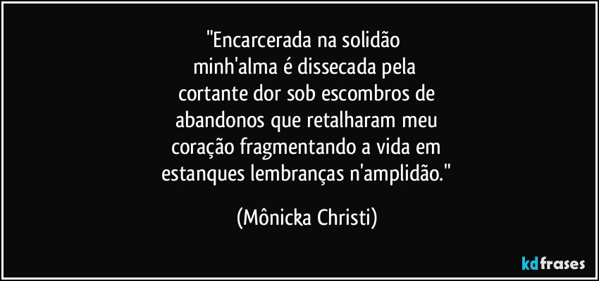 "Encarcerada na solidão 
minh'alma é dissecada pela 
cortante dor sob escombros de
abandonos que retalharam meu
coração fragmentando a vida em
 estanques lembranças n'amplidão." (Mônicka Christi)