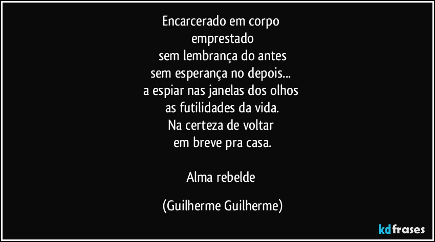 Encarcerado em corpo 
emprestado
sem lembrança do antes
sem esperança no depois... 
a espiar nas janelas dos olhos 
as futilidades da vida.
Na certeza de voltar 
em breve pra casa.

Alma rebelde (Guilherme Guilherme)