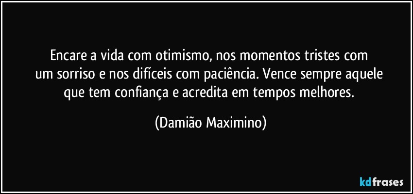 Encare a vida com otimismo, nos momentos tristes com 
um sorriso e nos difíceis com paciência. Vence sempre aquele 
que tem confiança e acredita em tempos melhores. (Damião Maximino)