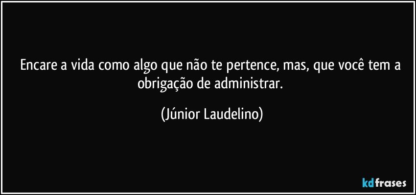 Encare a vida como algo que não te pertence, mas, que você tem a obrigação de administrar. (Júnior Laudelino)