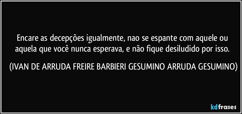 Encare as decepções igualmente, nao se espante com aquele ou aquela que você nunca esperava, e não fique desiludido por isso. (IVAN DE ARRUDA FREIRE BARBIERI GESUMINO ARRUDA GESUMINO)