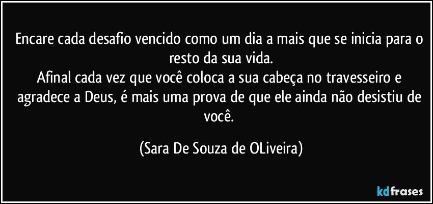 Encare cada desafio vencido como um dia a mais que se inicia para o resto da sua vida.
Afinal cada vez que você coloca a sua cabeça no travesseiro e agradece a Deus, é mais uma prova de que ele ainda não desistiu de você. (Sara De Souza de OLiveira)