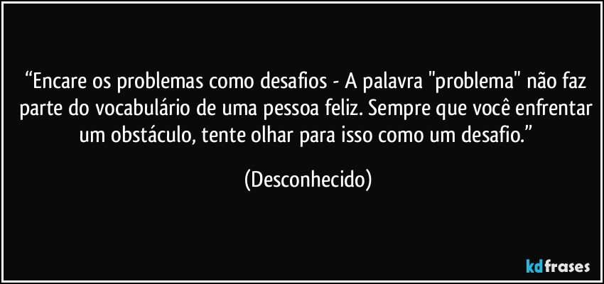 “Encare os problemas como desafios - A palavra "problema" não faz parte do vocabulário de uma pessoa feliz. Sempre que você enfrentar um obstáculo, tente olhar para isso como um desafio.” (Desconhecido)