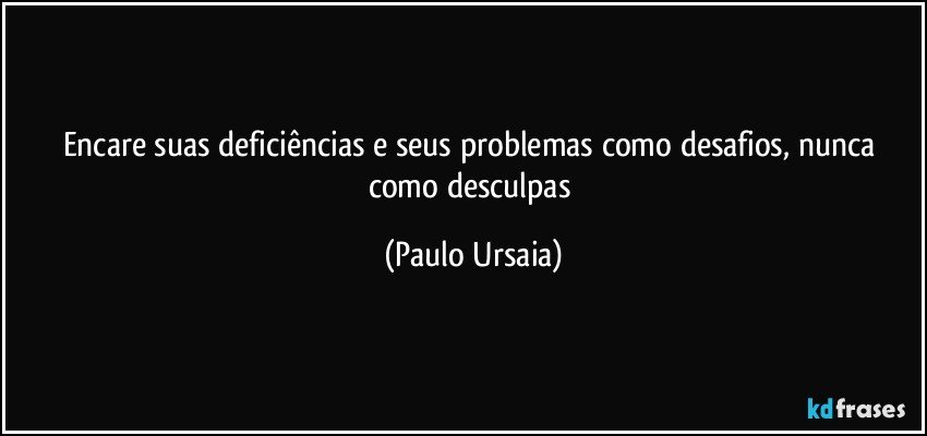 Encare suas deficiências e seus problemas como desafios, nunca como desculpas (Paulo Ursaia)