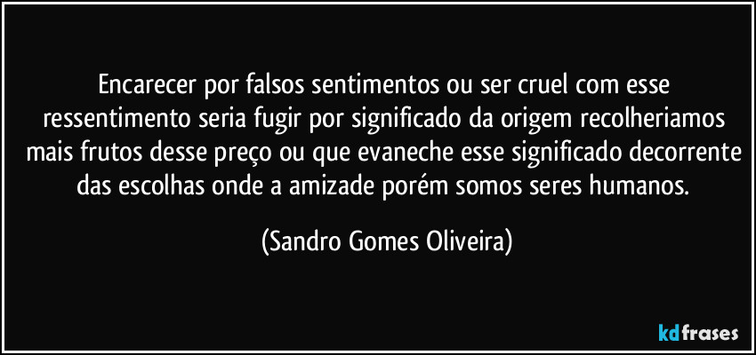 Encarecer por falsos sentimentos ou ser cruel com esse ressentimento seria fugir por significado da origem recolheriamos mais frutos desse preço ou que evaneche esse significado decorrente das escolhas onde a amizade porém somos seres humanos. (Sandro Gomes Oliveira)